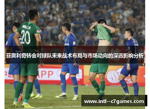 菲奥利奇转会对球队未来战术布局与市场动向的深远影响分析 菲奥利奇转会对球队未来战术布局与市场动向的深远影响分析