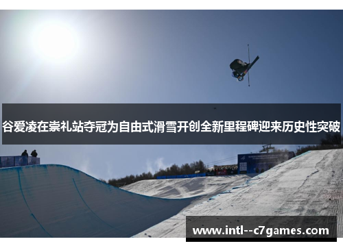 谷爱凌在崇礼站夺冠为自由式滑雪开创全新里程碑迎来历史性突破