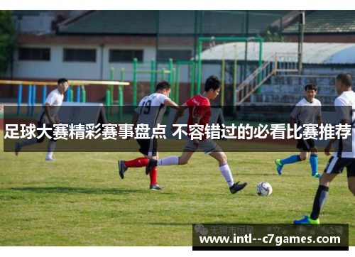 足球大赛精彩赛事盘点 不容错过的必看比赛推荐 足球大赛精彩赛事盘点 不容错过的必看比赛推荐