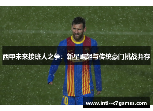 西甲未来接班人之争:新星崛起与传统豪门挑战并存 西甲未来接班人之争:新星崛起与传统豪门挑战并存