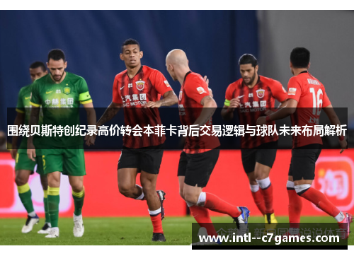 围绕贝斯特创纪录高价转会本菲卡背后交易逻辑与球队未来布局解析 围绕贝斯特创纪录高价转会本菲卡背后交易逻辑与球队未来布局解析