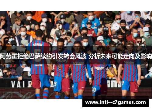 阿劳霍拒绝巴萨续约引发转会风波 分析未来可能走向及影响