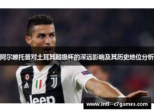 阿尔滕托普对土耳其超级杯的深远影响及其历史地位分析