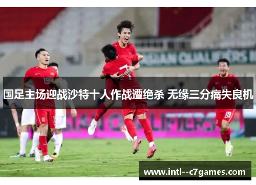 国足主场迎战沙特十人作战遭绝杀 无缘三分痛失良机 国足主场迎战沙特十人作战遭绝杀 无缘三分痛失良机