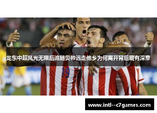 龙东中超风光无限后追随贝帅远走他乡为何离开背后藏有深意 龙东中超风光无限后追随贝帅远走他乡为何离开背后藏有深意