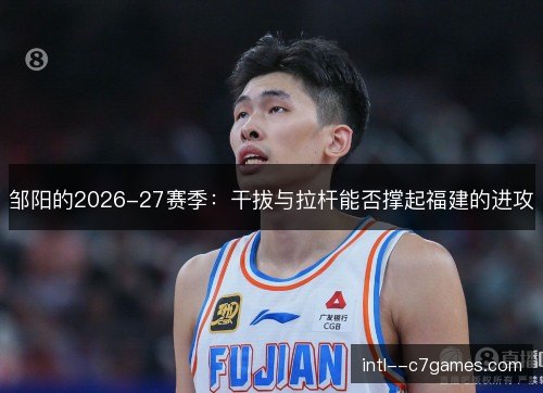 邹阳的2026-27赛季：干拔与拉杆能否撑起福建的进攻